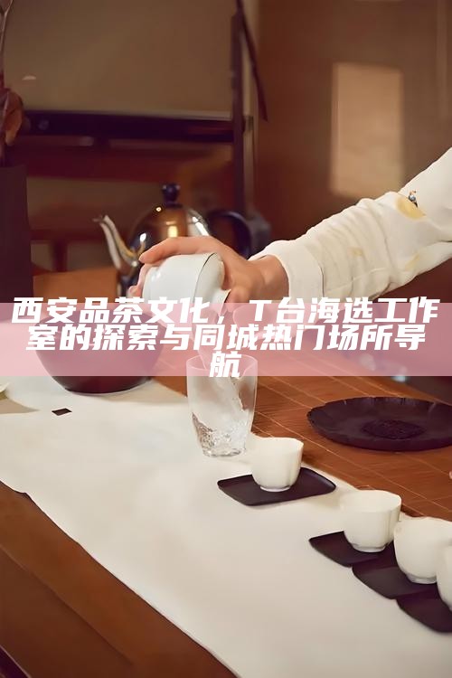 西安品茶文化,T台海选工作室的探索与同城热门场所导航
