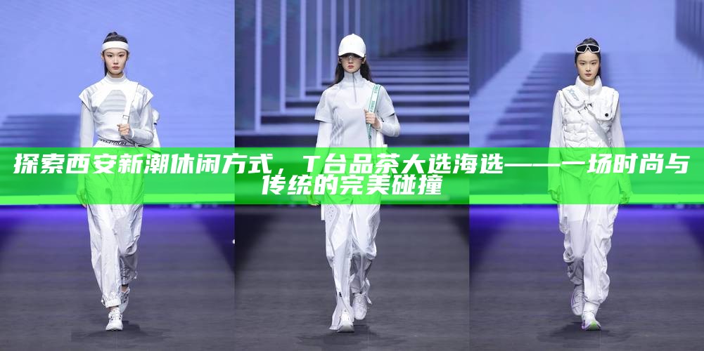 探索西安新潮休闲方式,T台品茶大选海选——一场时尚与传统的完美碰撞