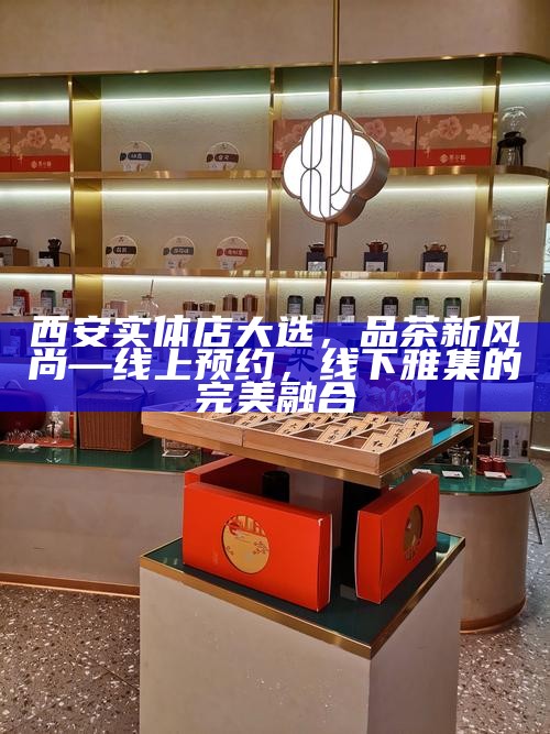 西安实体店大选，品茶新风尚—线上预约，线下雅集的完美融合