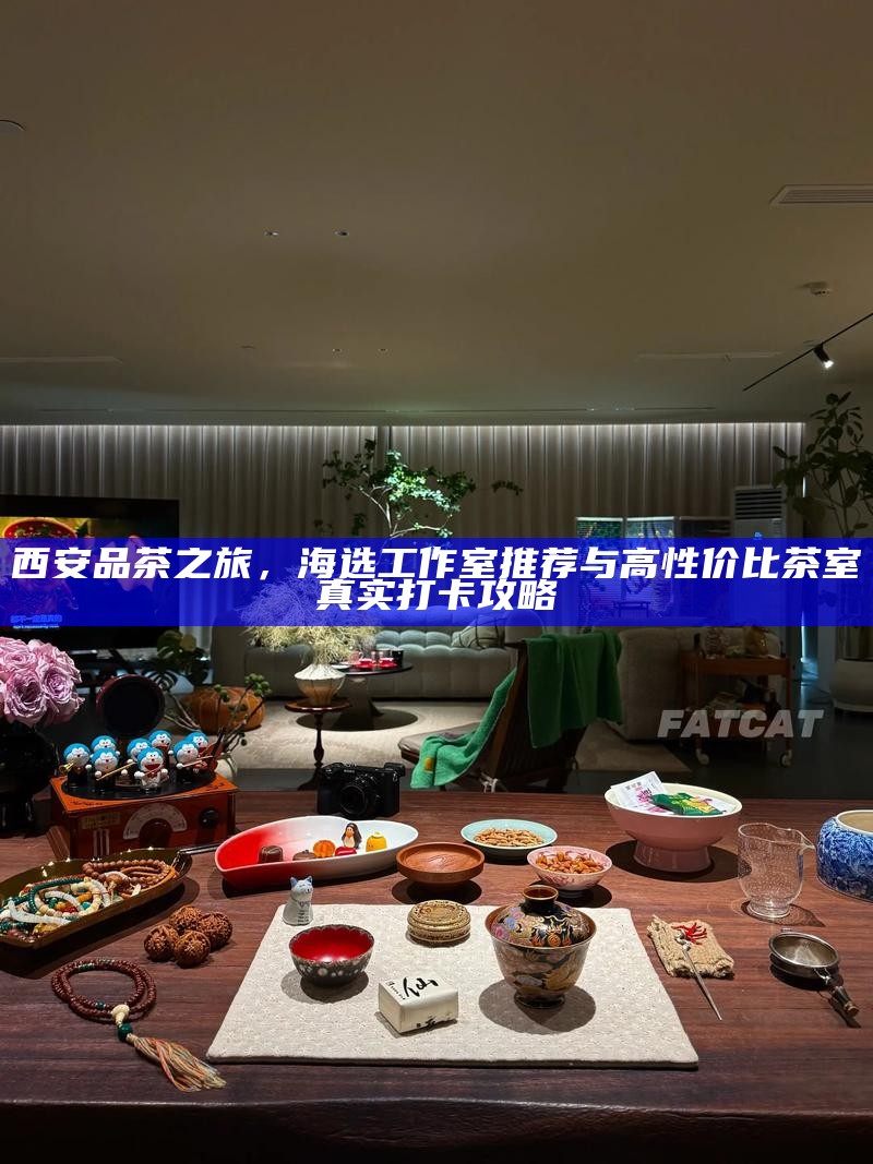 西安品茶之旅，海选工作室推荐与高性价比茶室真实打卡攻略