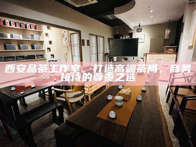 西安品茶工作室,打造高端茶局,商务接待的尊贵之选