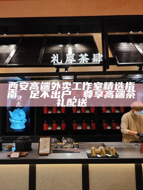 西安高端外卖工作室精选指南,足不出户,尊享高端茶礼配送