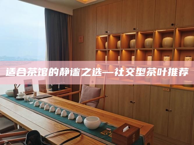 适合茶馆的静谧之选—社交型茶叶推荐